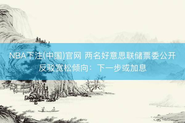 NBA下注(中国)官网 两名好意思联储票委公开反驳宽松倾向：下一步或加息