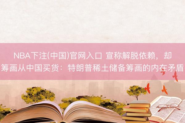 NBA下注(中国)官网入口 宣称解脱依赖，却筹画从中国买货：特朗普稀土储备筹画的内在矛盾