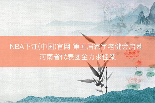 NBA下注(中国)官网 第五届寰宇老健会启幕 河南省代表团全力求佳绩