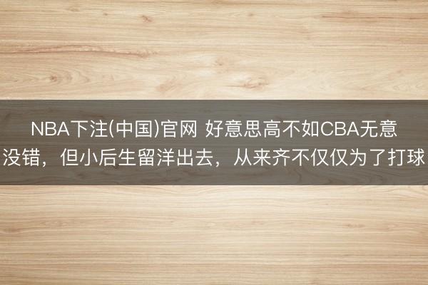 NBA下注(中国)官网 好意思高不如CBA无意没错，但小后生留洋出去，从来齐不仅仅为了打球