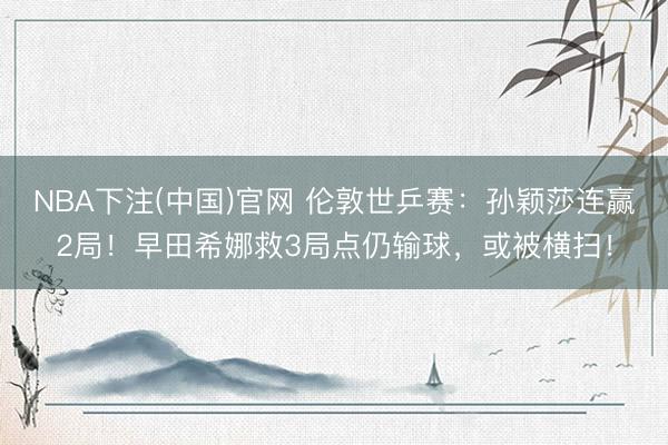 NBA下注(中国)官网 伦敦世乒赛：孙颖莎连赢2局！早田希娜救3局点仍输球，或被横扫！