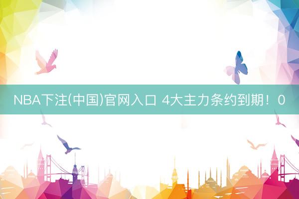NBA下注(中国)官网入口 4大主力条约到期！0