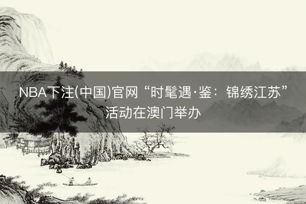NBA下注(中国)官网 “时髦遇·鉴：锦绣江苏”活动在澳门举办