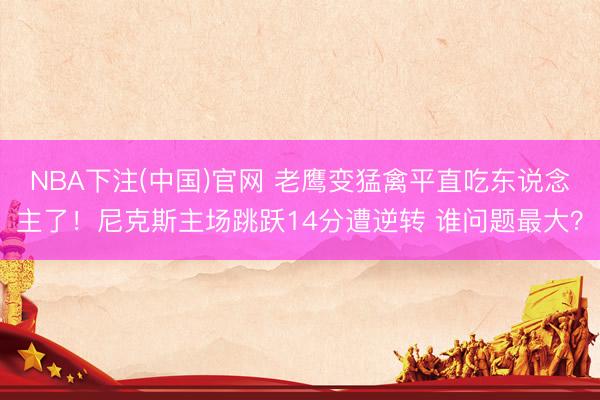 NBA下注(中国)官网 老鹰变猛禽平直吃东说念主了！尼克斯主场跳跃14分遭逆转 谁问题最大？