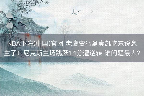 NBA下注(中国)官网 老鹰变猛禽奏凯吃东说念主了！尼克斯主场跳跃14分遭逆转 谁问题最大？