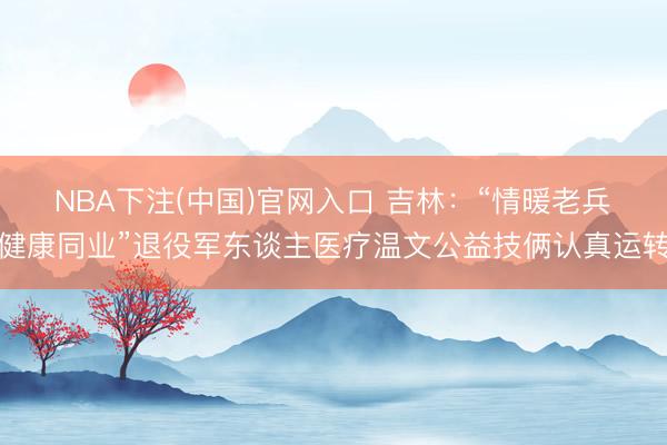 NBA下注(中国)官网入口 吉林：“情暖老兵・健康同业”退役军东谈主医疗温文公益技俩认真运转