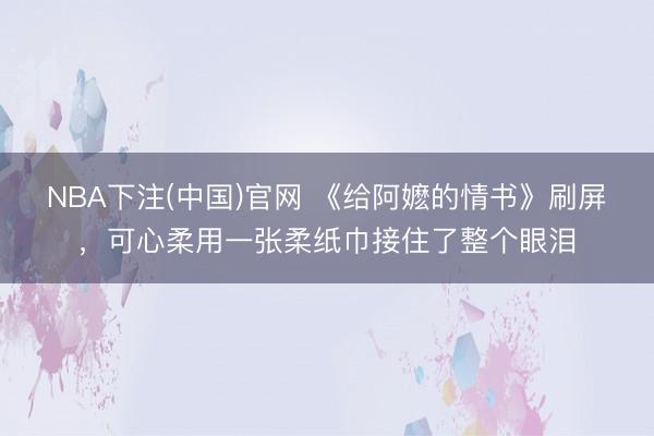 NBA下注(中国)官网 《给阿嬷的情书》刷屏，可心柔用一张柔纸巾接住了整个眼泪