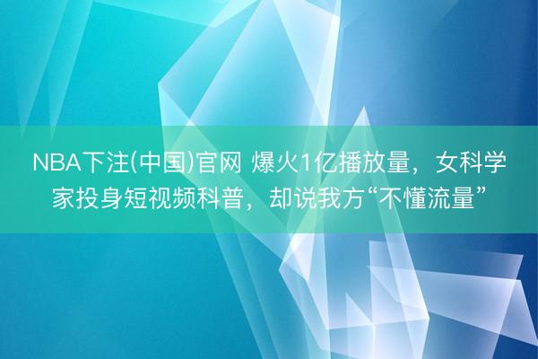 NBA下注(中国)官网 爆火1亿播放量，女科学家投身短视频科普，却说我方“不懂流量”