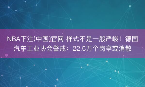 NBA下注(中国)官网 样式不是一般严峻！德国汽车工业协会警戒：22.5万个岗亭或消散