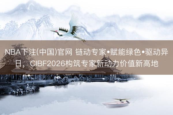 NBA下注(中国)官网 链动专家•赋能绿色•驱动异日，CIBF2026构筑专家新动力价值新高地
