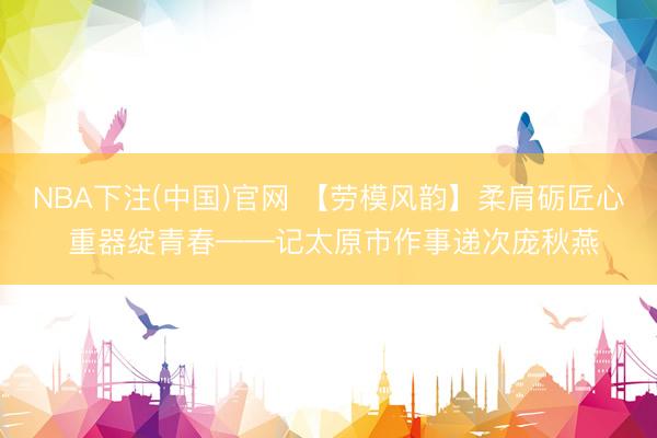 NBA下注(中国)官网 【劳模风韵】柔肩砺匠心 重器绽青春——记太原市作事递次庞秋燕