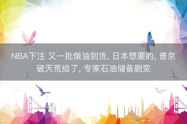 NBA下注 又一批俄油到货， 日本想要的， 普京破天荒给了， 专家石油储备剧变