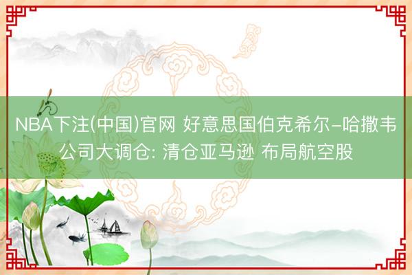NBA下注(中国)官网 好意思国伯克希尔-哈撒韦公司大调仓: 清仓亚马逊 布局航空股