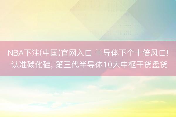 NBA下注(中国)官网入口 半导体下个十倍风口! 认准碳化硅， 第三代半导体10大中枢干货盘货