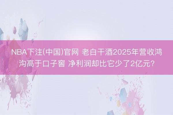 NBA下注(中国)官网 老白干酒2025年营收鸿沟高于口子窖 净利润却比它少了2亿元?