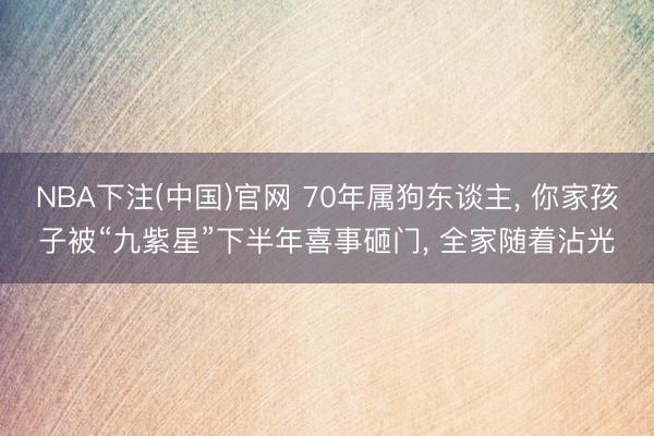 NBA下注(中国)官网 70年属狗东谈主， 你家孩子被“九紫星”下半年喜事砸门， 全家随着沾光