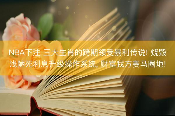 NBA下注 三大生肖的跨期领受暴利传说! 烧毁浅陋死利息升级操作系统， 财富我方赛马圈地!