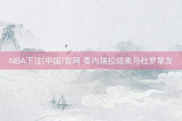 NBA下注(中国)官网 委内瑞拉结束马杜罗挚友