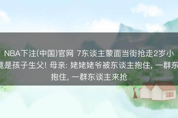 NBA下注(中国)官网 7东谈主蒙面当街抢走2岁小童, 主谋竟是孩子生父! 母亲: 姥姥姥爷被东谈主抱住, 一群东谈主来抢
