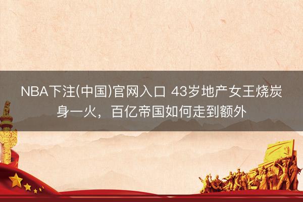 NBA下注(中国)官网入口 43岁地产女王烧炭身一火，百亿帝国如何走到额外