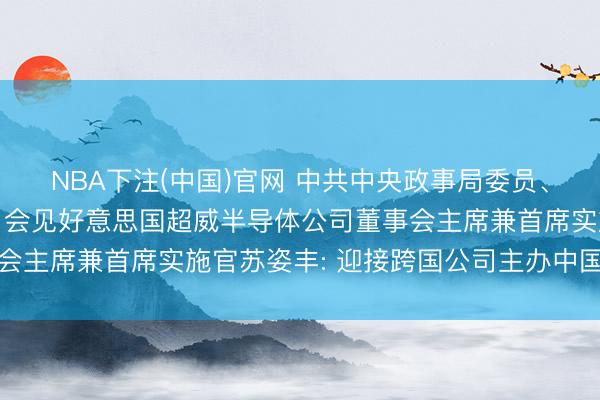NBA下注(中国)官网 中共中央政事局委员、国务院副总理何立峰， 会见好意思国超威半导体公司董事会主席兼首席实施官苏姿丰: 迎接跨国公司主办中国发展机遇