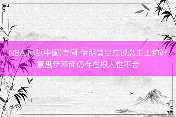 NBA下注(中国)官网 伊朗音尘东说念主士称好意思伊筹商仍存在根人性不合