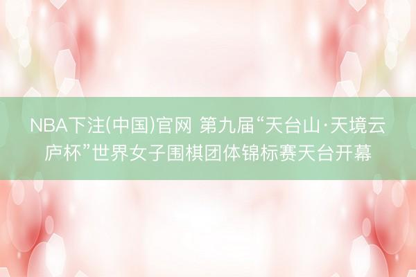 NBA下注(中国)官网 第九届“天台山·天境云庐杯”世界女子围棋团体锦标赛天台开幕