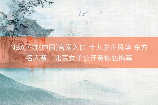 NBA下注(中国)官网入口 十九岁正风华 东方名人赛・北京女子公开赛恢弘揭幕