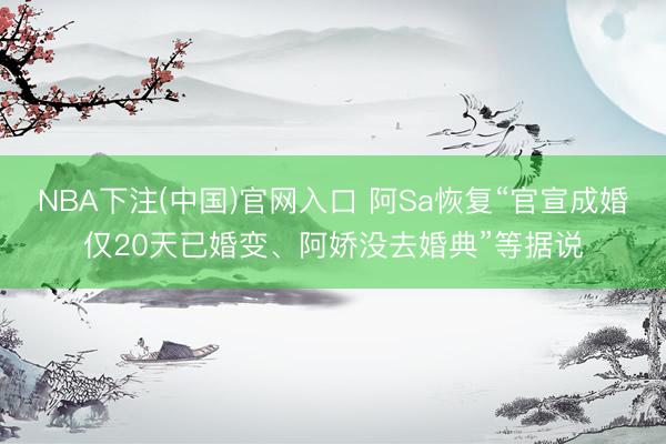 NBA下注(中国)官网入口 阿Sa恢复“官宣成婚仅20天已婚变、阿娇没去婚典”等据说