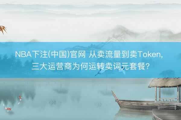 NBA下注(中国)官网 从卖流量到卖Token， 三大运营商为何运转卖词元套餐?