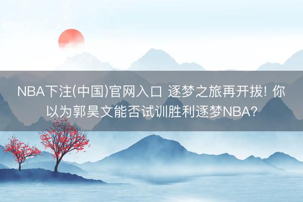 NBA下注(中国)官网入口 逐梦之旅再开拔! 你以为郭昊文能否试训胜利逐梦NBA?