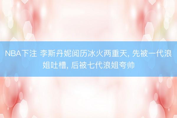NBA下注 李斯丹妮阅历冰火两重天， 先被一代浪姐吐槽， 后被七代浪姐夸帅
