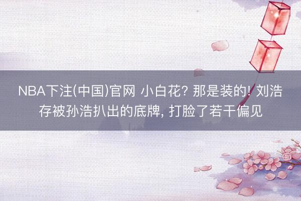 NBA下注(中国)官网 小白花? 那是装的! 刘浩存被孙浩扒出的底牌， 打脸了若干偏见