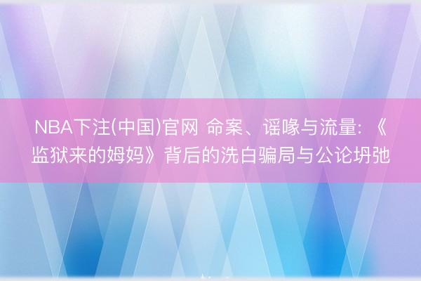 NBA下注(中国)官网 命案、谣喙与流量: 《监狱来的姆妈》背后的洗白骗局与公论坍弛