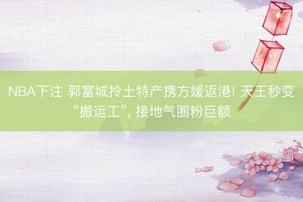 NBA下注 郭富城拎土特产携方媛返港! 天王秒变“搬运工”， 接地气圈粉巨额