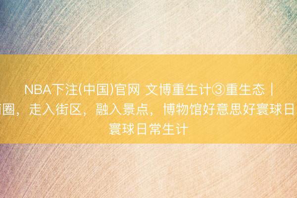 NBA下注(中国)官网 文博重生计③重生态｜干预商圈，走入街区，融入景点，博物馆好意思好寰球日常生计
