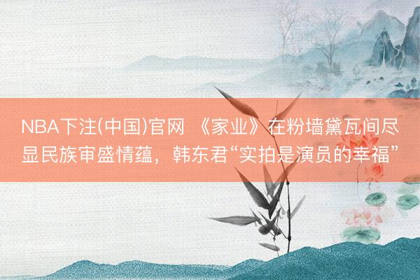 NBA下注(中国)官网 《家业》在粉墙黛瓦间尽显民族审盛情蕴，韩东君“实拍是演员的幸福”