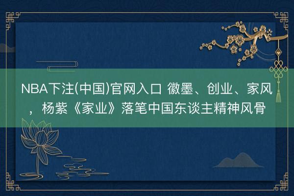 NBA下注(中国)官网入口 徽墨、创业、家风，杨紫《家业》落笔中国东谈主精神风骨