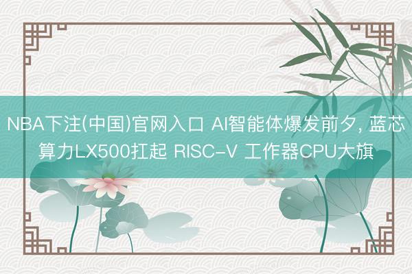 NBA下注(中国)官网入口 AI智能体爆发前夕， 蓝芯算力LX500扛起 RISC-V 工作器CPU大旗