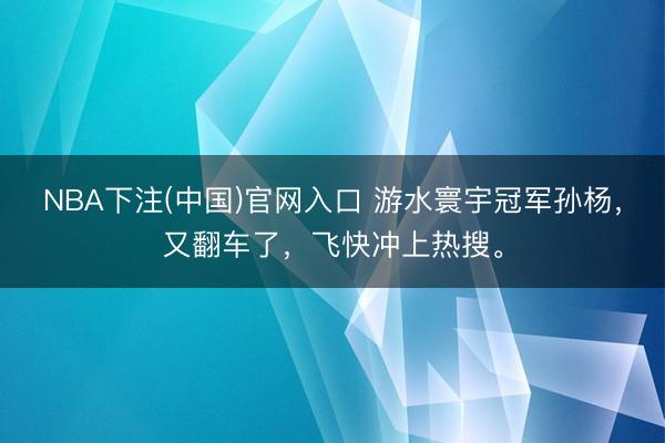 NBA下注(中国)官网入口 游水寰宇冠军孙杨,又翻车了,飞快冲上热搜。