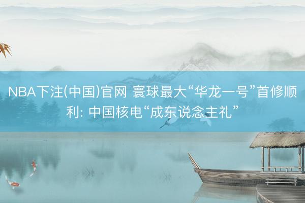 NBA下注(中国)官网 寰球最大“华龙一号”首修顺利: 中国核电“成东说念主礼”