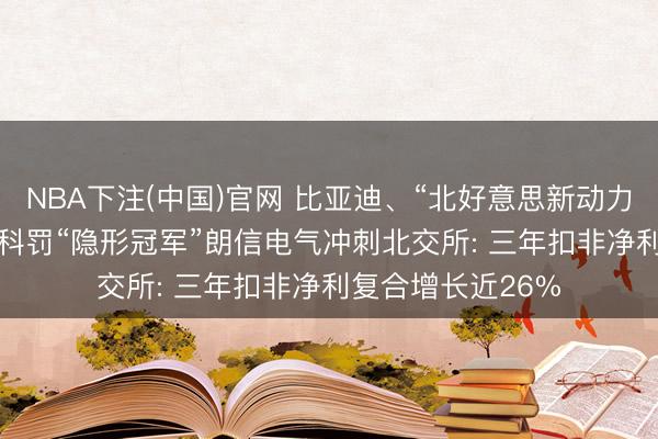 NBA下注(中国)官网 比亚迪、“北好意思新动力车企”齐选它! 热科罚“隐形冠军”朗信电气冲刺北交所: 三年扣非净利复合增长近26%