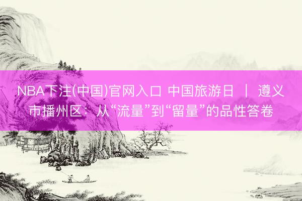 NBA下注(中国)官网入口 中国旅游日 ｜ 遵义市播州区：从“流量”到“留量”的品性答卷
