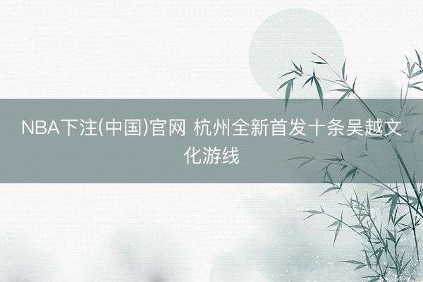 NBA下注(中国)官网 杭州全新首发十条吴越文化游线