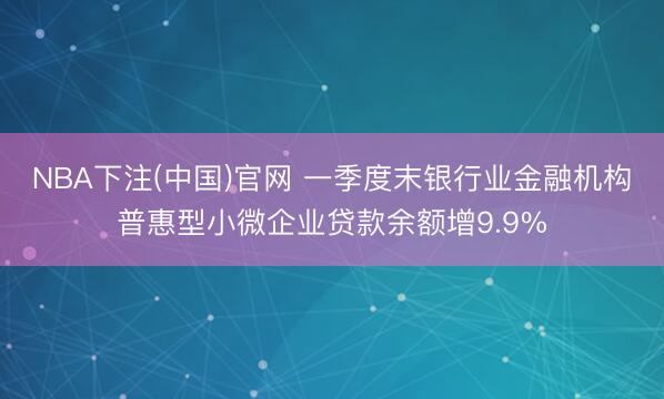 NBA下注(中国)官网 一季度末银行业金融机构普惠型小微企业贷款余额增9.9%