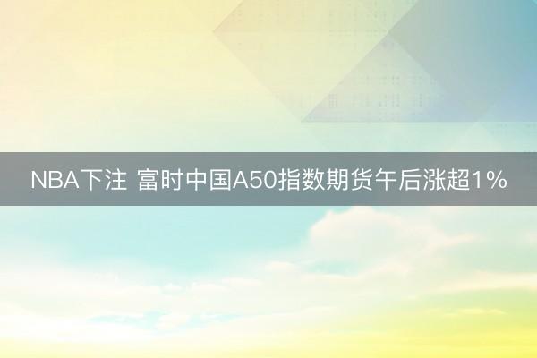 NBA下注 富时中国A50指数期货午后涨超1%