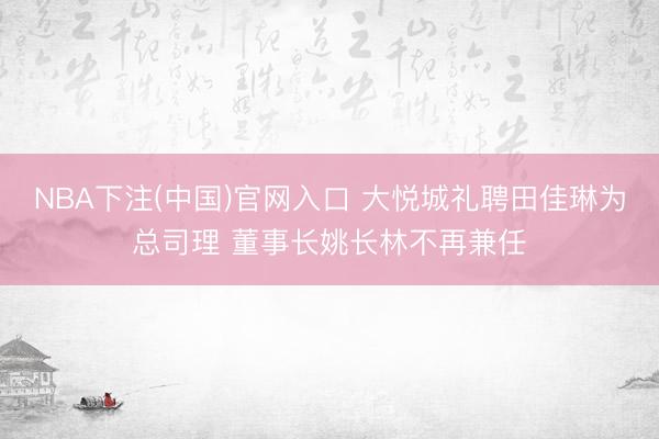 NBA下注(中国)官网入口 大悦城礼聘田佳琳为总司理 董事长姚长林不再兼任