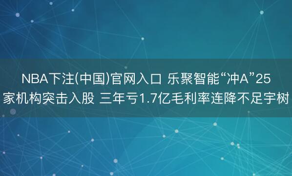NBA下注(中国)官网入口 乐聚智能“冲A”25家机构突击入股 三年亏1.7亿毛利率连降不足宇树