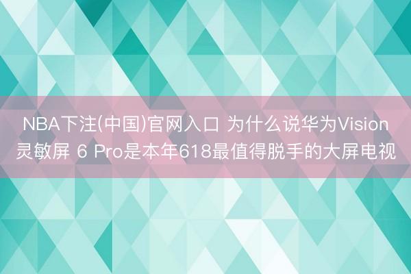 NBA下注(中国)官网入口 为什么说华为Vision灵敏屏 6 Pro是本年618最值得脱手的大屏电视