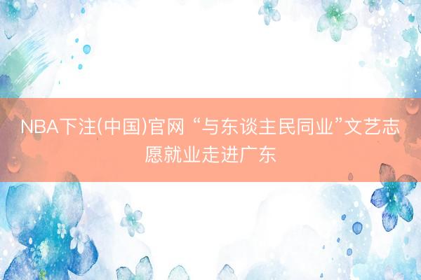 NBA下注(中国)官网 “与东谈主民同业”文艺志愿就业走进广东